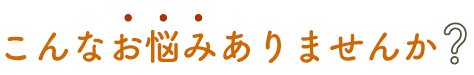 こんなお悩みありませんか？